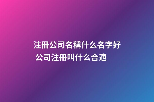 注冊公司名稱什么名字好 公司注冊叫什么合適-第1張-公司起名-玄機派